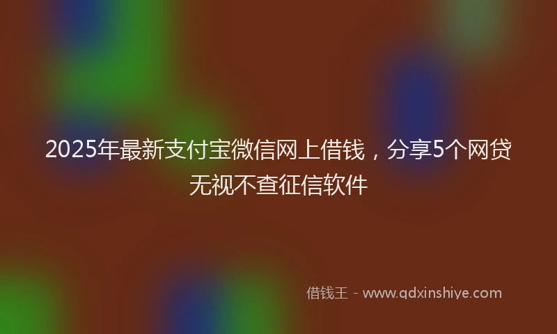 2025年最新支付宝微信网上借钱，分享5个网贷无视不查征信软件