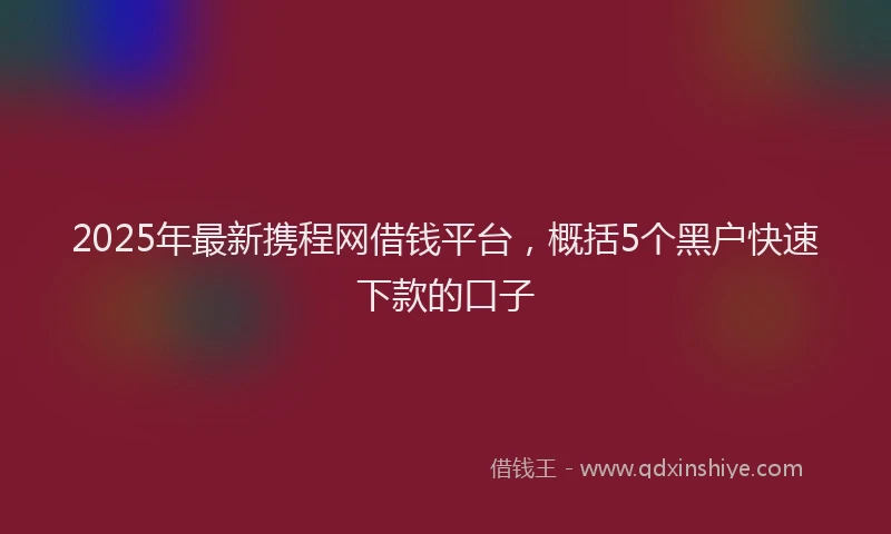 2025年最新携程网借钱平台，概括5个黑户快速下款的口子