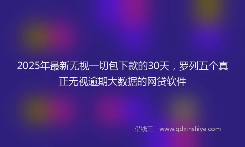 2025年最新无视一切包下款的30天，罗列五个真正无视逾期大数据的网贷软件