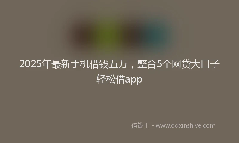 2025年最新手机借钱五万，整合5个网贷大口子轻松借app