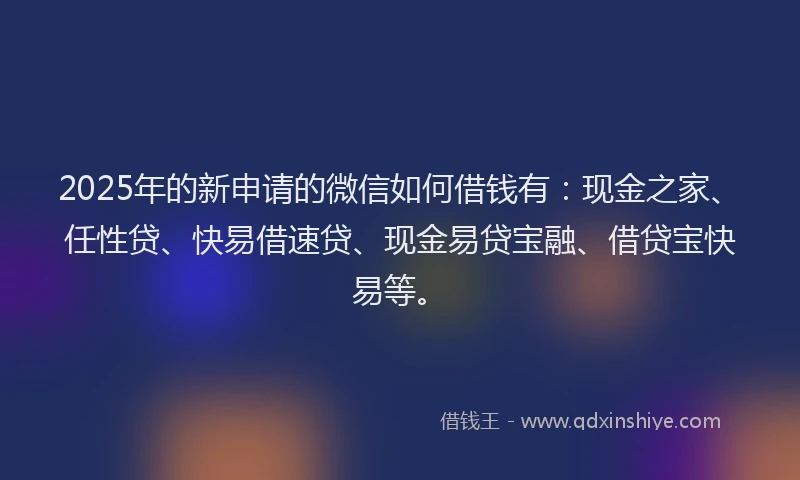 2025年的新申请的微信如何借钱有：现金之家、任性贷、快易借速贷、现金易贷宝融、借贷宝快易等。