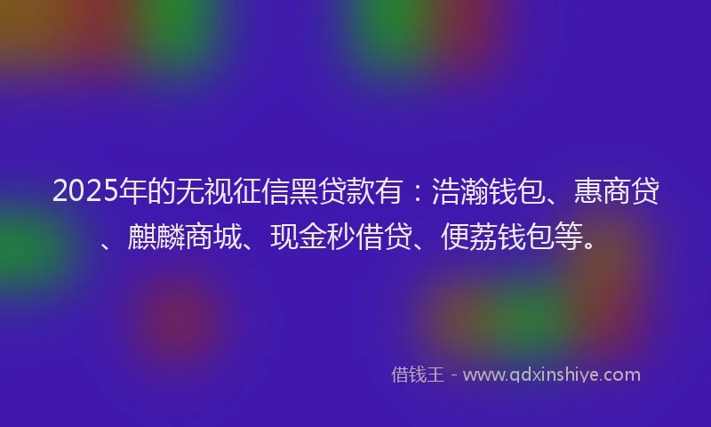2025年的无视征信黑贷款有：浩瀚钱包、惠商贷、麒麟商城、现金秒借贷、便荔钱包等。