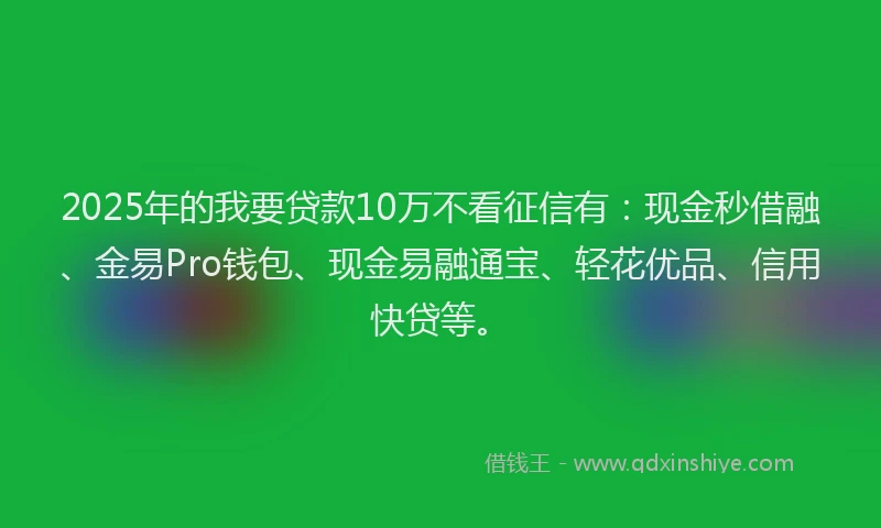 2025年的我要贷款10万不看征信有：现金秒借融、金易Pro钱包、现金易融通宝、轻花优品、信用快贷等。