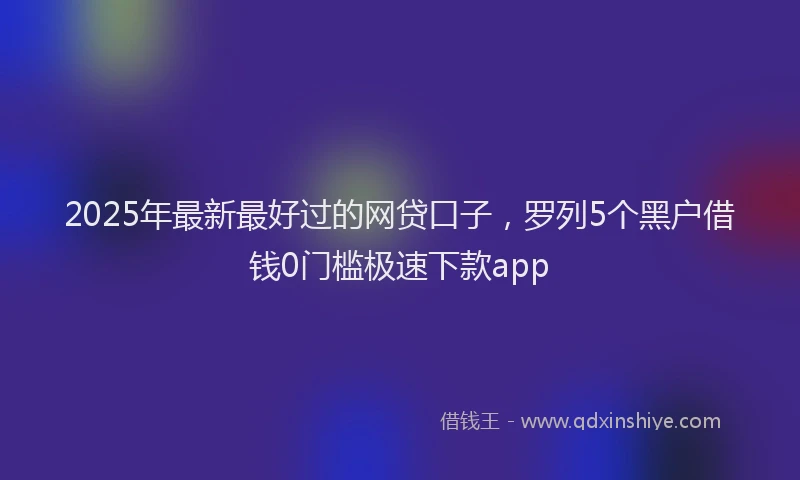 2025年最新最好过的网贷口子，罗列5个黑户借钱0门槛极速下款app