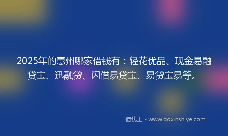 2025年的惠州哪家借钱有：轻花优品、现金易融贷宝、迅融贷、闪借易贷宝、易贷宝易等。