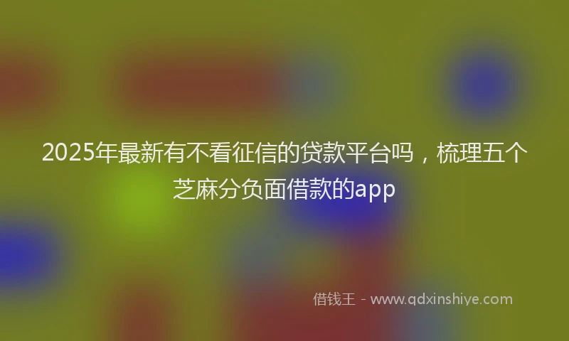 2025年最新有不看征信的贷款平台吗，梳理五个芝麻分负面借款的app