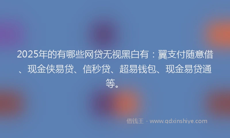 2025年的有哪些网贷无视黑白有：翼支付随意借、现金侠易贷、信秒贷、超易钱包、现金易贷通等。