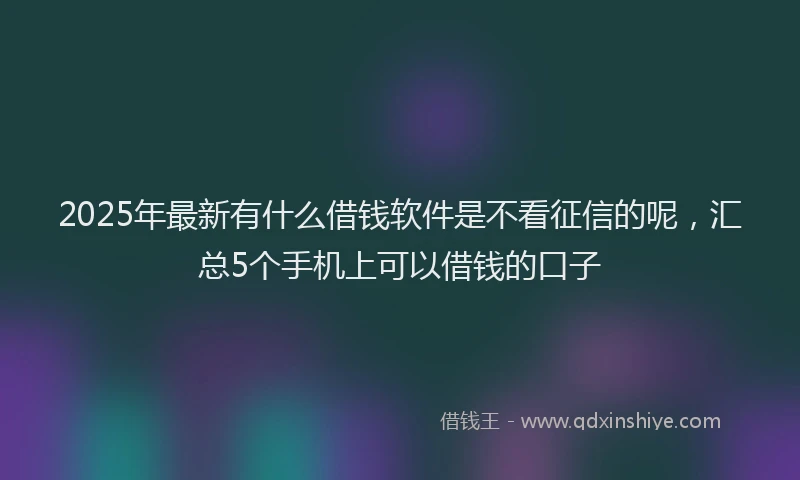 2025年最新有什么借钱软件是不看征信的呢，汇总5个手机上可以借钱的口子