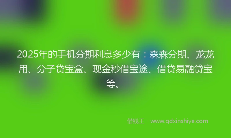 2025年的手机分期利息多少有：森森分期、龙龙用、分子贷宝盒、现金秒借宝途、借贷易融贷宝等。