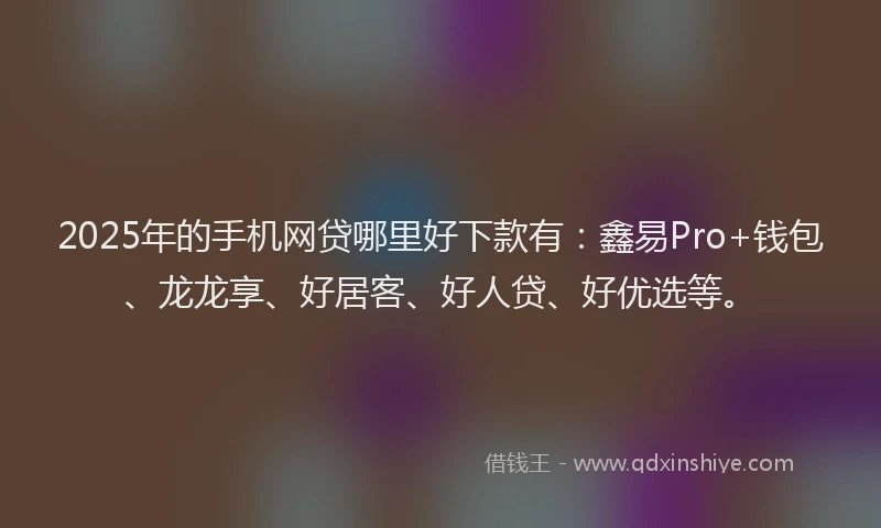 2025年的手机网贷哪里好下款有：鑫易Pro+钱包、龙龙享、好居客、好人贷、好优选等。
