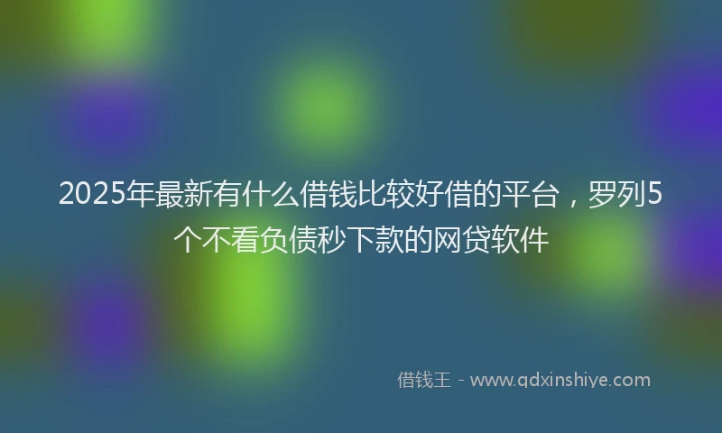 2025年最新有什么借钱比较好借的平台，罗列5个不看负债秒下款的网贷软件