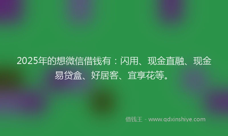 2025年的想微信借钱有：闪用、现金直融、现金易贷盒、好居客、宜享花等。
