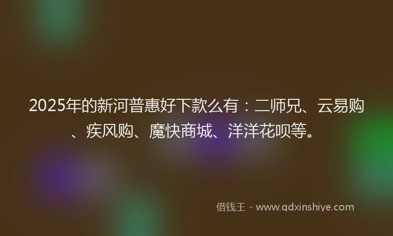 2025年的新河普惠好下款么有：二师兄、云易购、疾风购、魔快商城、洋洋花呗等。