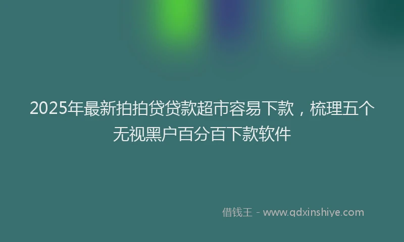 2025年最新拍拍贷贷款超市容易下款，梳理五个无视黑户百分百下款软件