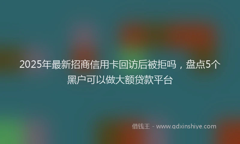 2025年最新招商信用卡回访后被拒吗，盘点5个黑户可以做大额贷款平台