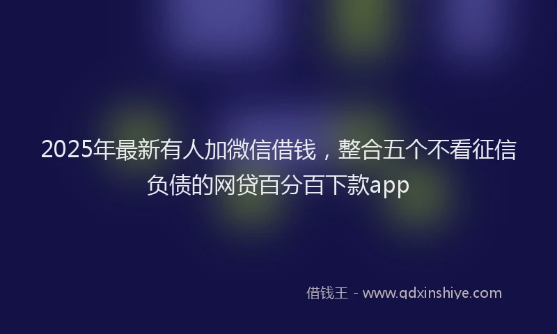 2025年最新有人加微信借钱，整合五个不看征信负债的网贷百分百下款app