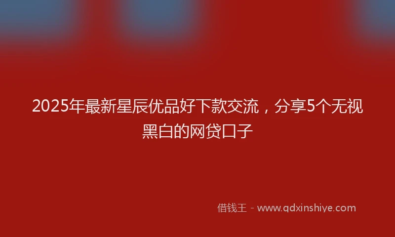 2025年最新星辰优品好下款交流，分享5个无视黑白的网贷口子