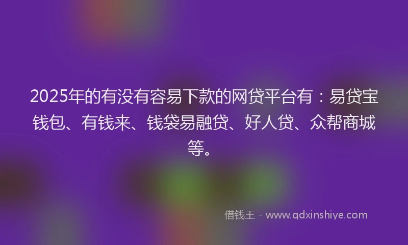 2025年的有没有容易下款的网贷平台有：易贷宝钱包、有钱来、钱袋易融贷、好人贷、众帮商城等。