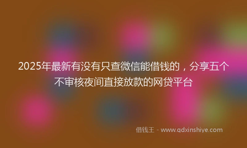 2025年最新有没有只查微信能借钱的，分享五个不审核夜间直接放款的网贷平台