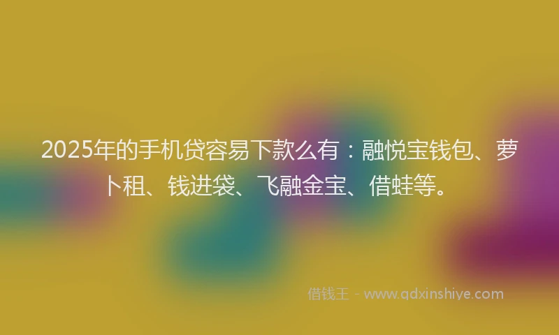 2025年的手机贷容易下款么有：融悦宝钱包、萝卜租、钱进袋、飞融金宝、借蛙等。