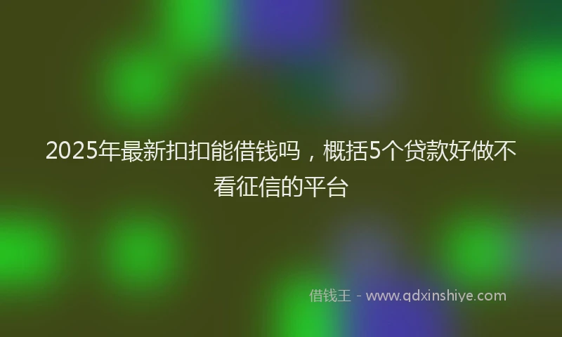 2025年最新扣扣能借钱吗，概括5个贷款好做不看征信的平台