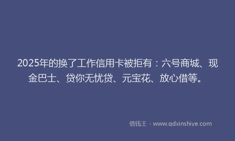 2025年的换了工作信用卡被拒有：六号商城、现金巴士、贷你无忧贷、元宝花、放心借等。