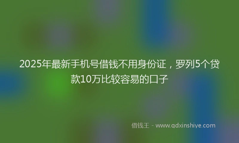 2025年最新手机号借钱不用身份证，罗列5个贷款10万比较容易的口子