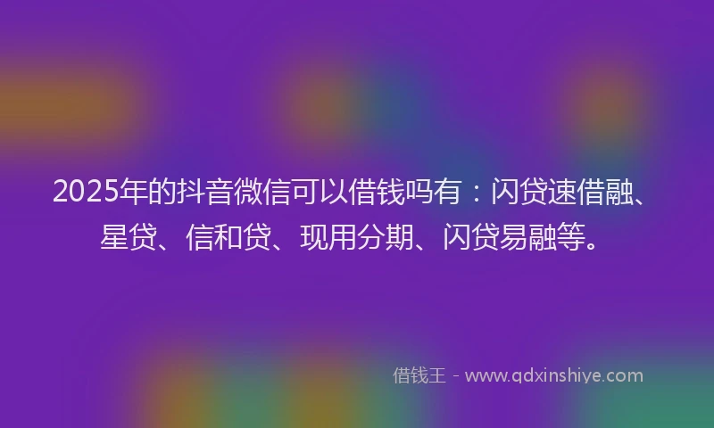 2025年的抖音微信可以借钱吗有：闪贷速借融、星贷、信和贷、现用分期、闪贷易融等。