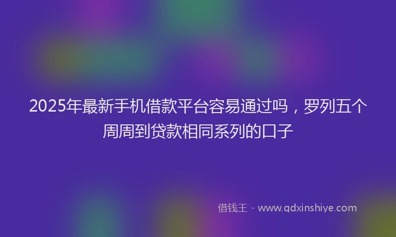 2025年最新手机借款平台容易通过吗，罗列五个周周到贷款相同系列的口子