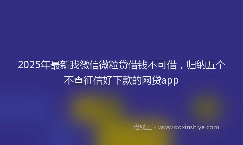 2025年最新我微信微粒贷借钱不可借，归纳五个不查征信好下款的网贷app
