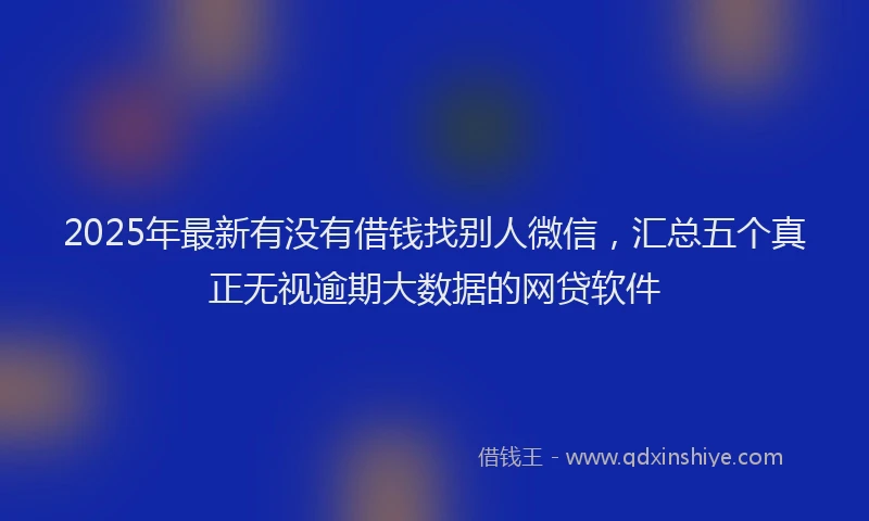 2025年最新有没有借钱找别人微信，汇总五个真正无视逾期大数据的网贷软件