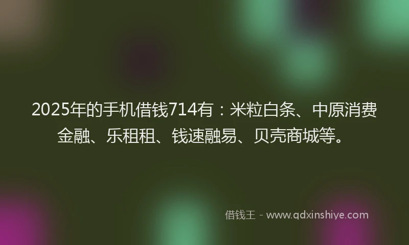 2025年的手机借钱714有：米粒白条、中原消费金融、乐租租、钱速融易、贝壳商城等。