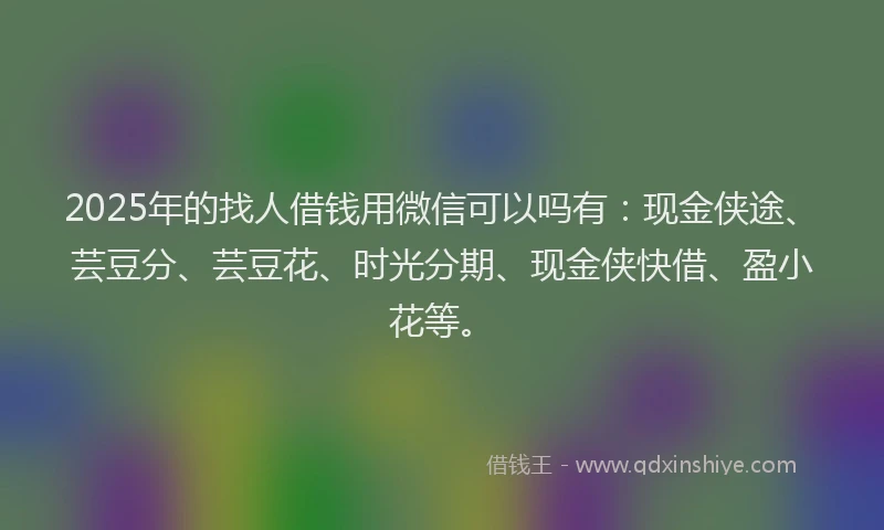 2025年的找人借钱用微信可以吗有：现金侠途、芸豆分、芸豆花、时光分期、现金侠快借、盈小花等。