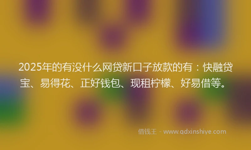 2025年的有没什么网贷新口子放款的有：快融贷宝、易得花、正好钱包、现租柠檬、好易借等。