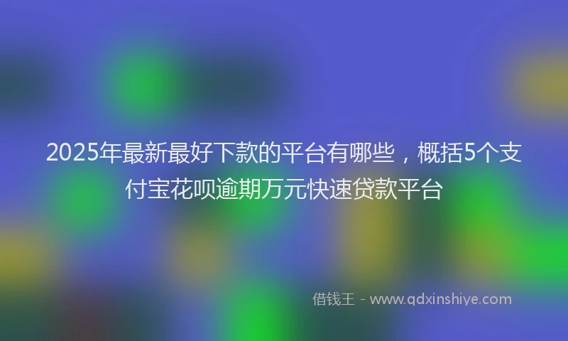 2025年最新最好下款的平台有哪些，概括5个支付宝花呗逾期万元快速贷款平台