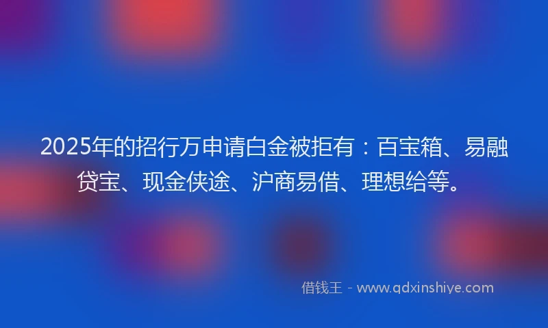 2025年的招行万申请白金被拒有：百宝箱、易融贷宝、现金侠途、沪商易借、理想给等。
