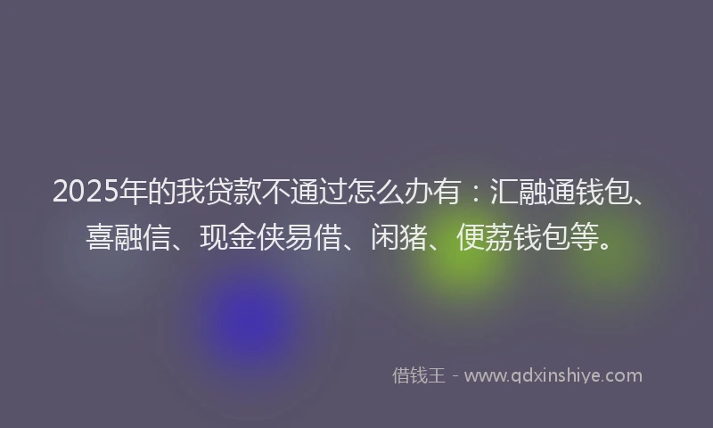 2025年的我贷款不通过怎么办有：汇融通钱包、喜融信、现金侠易借、闲猪、便荔钱包等。
