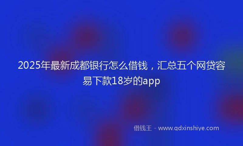 2025年最新成都银行怎么借钱，汇总五个网贷容易下款18岁的app