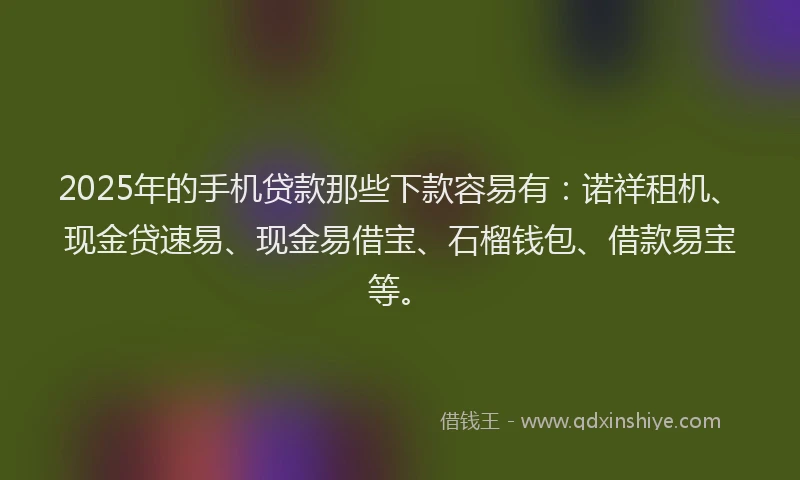 2025年的手机贷款那些下款容易有：诺祥租机、现金贷速易、现金易借宝、石榴钱包、借款易宝等。