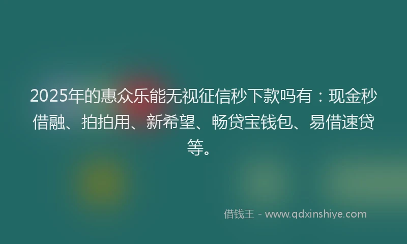 2025年的惠众乐能无视征信秒下款吗有：现金秒借融、拍拍用、新希望、畅贷宝钱包、易借速贷等。