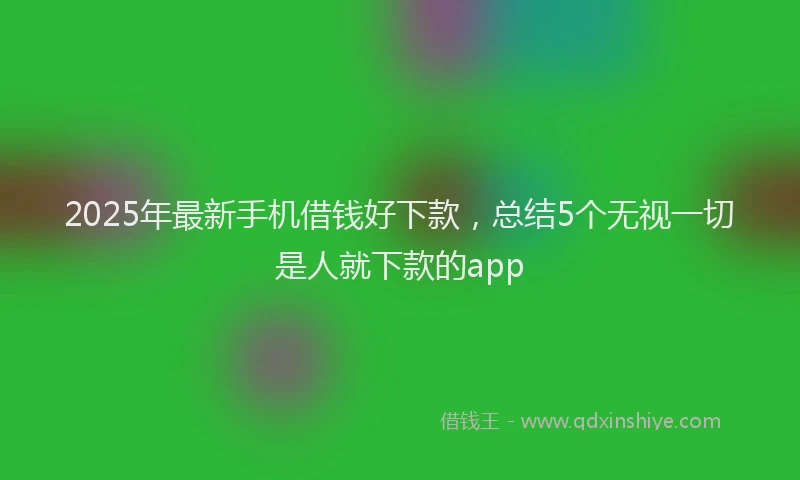 2025年最新手机借钱好下款，总结5个无视一切是人就下款的app
