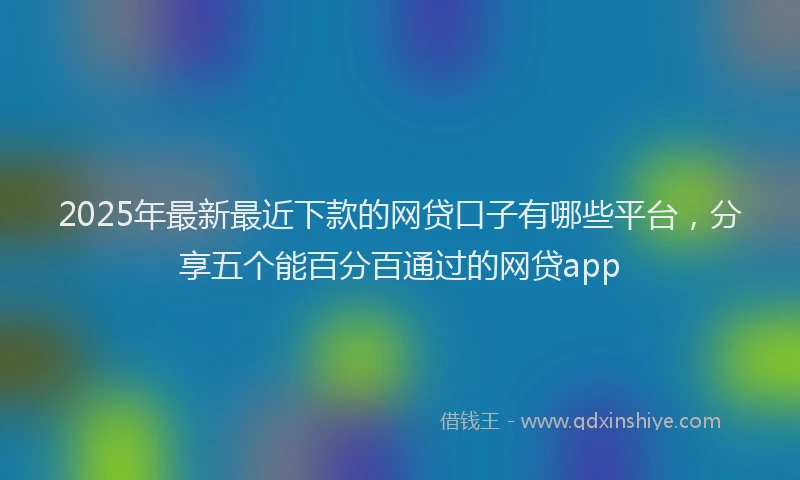 2025年最新最近下款的网贷口子有哪些平台，分享五个能百分百通过的网贷app