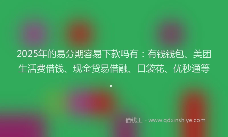 2025年的易分期容易下款吗有：有钱钱包、美团生活费借钱、现金贷易借融、口袋花、优秒通等。