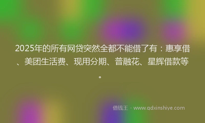 2025年的所有网贷突然全都不能借了有：惠享借、美团生活费、现用分期、普融花、星辉借款等。