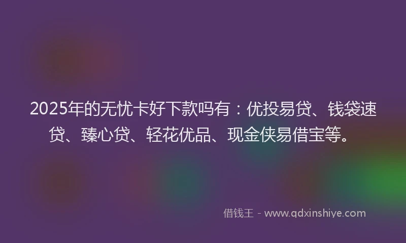 2025年的无忧卡好下款吗有：优投易贷、钱袋速贷、臻心贷、轻花优品、现金侠易借宝等。