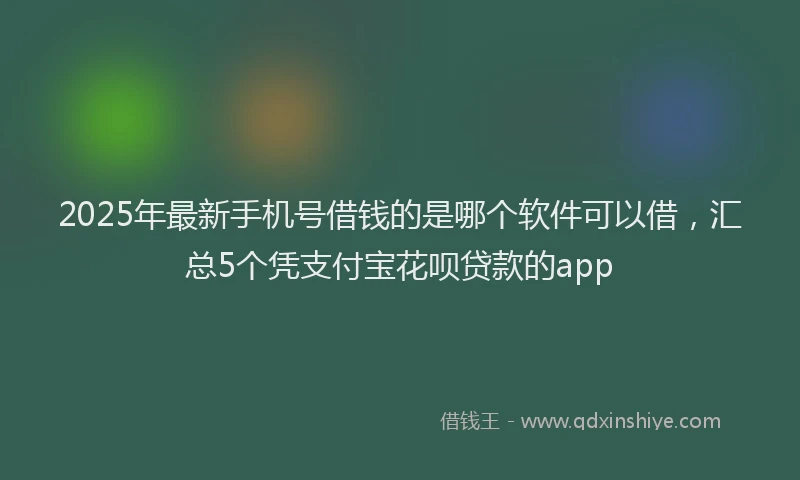 2025年最新手机号借钱的是哪个软件可以借，汇总5个凭支付宝花呗贷款的app
