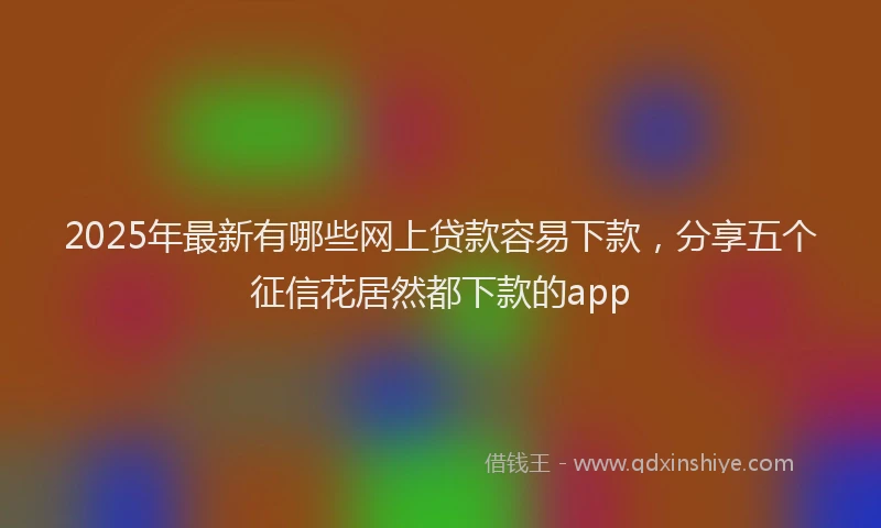 2025年最新有哪些网上贷款容易下款，分享五个征信花居然都下款的app