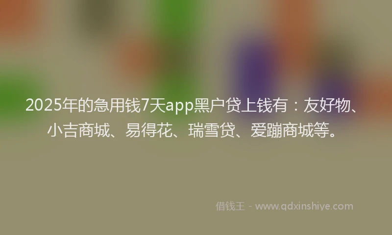 2025年的急用钱7天app黑户贷上钱有：友好物、小吉商城、易得花、瑞雪贷、爱蹦商城等。