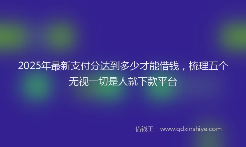 2025年最新支付分达到多少才能借钱，梳理五个无视一切是人就下款平台