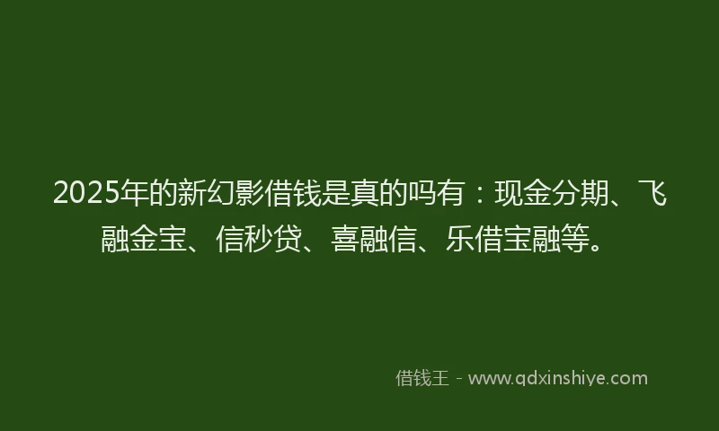 2025年的新幻影借钱是真的吗有：现金分期、飞融金宝、信秒贷、喜融信、乐借宝融等。